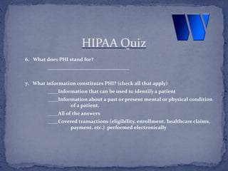 6. What does PHI stand for?
________________________________
7. What information constitutes PHI? (check all that apply)
____Information that can be used to identify a patient
____Information about a past or present mental or physical condition
of a patient.
____All of the answers
____Covered transactions (eligibility, enrollment, healthcare claims,
payment, etc.) performed electronically
HIPAA Quiz
 