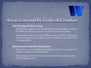  Gift Giving and Receiving
o Windstone employees are prohibited from accepting or asking
for bribes, kickbacks, gratuity of other forms of payment.
o Employees or other business affiliates may not offer anything to
influence business or to gain special treatment as an individual
or organization.
 Harassment and Discrimination
o Windstone is committed to providing a work environment free
of discrimination and harassment.
o The company will not tolerate any form of harassment at any
level of organization.
 