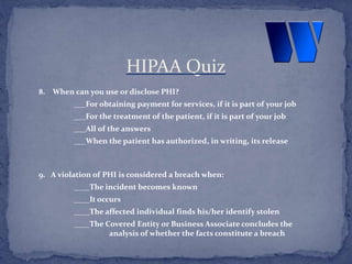 8. When can you use or disclose PHI?
___For obtaining payment for services, if it is part of your job
___For the treatment of the patient, if it is part of your job
___All of the answers
___When the patient has authorized, in writing, its release
9. A violation of PHI is considered a breach when:
____The incident becomes known
____It occurs
____The affected individual finds his/her identify stolen
____The Covered Entity or Business Associate concludes the
analysis of whether the facts constitute a breach
HIPAA Quiz
 