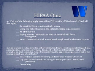 10. Which of the following apply to emailing PHI outside of Windstone? (Check all
that apply)
___ An email to Cigna is automatically secure
___ Using the patient name in the subject heading is permissible
___ All of the above
___ Typing whss in the subject or body of an email will force
encryption
___ Never communicate with a member through email without encryption
11. A co-worker is called away for a short errand and leaves their computer logged into
a confidential information system. You need to look up information that is only
available on that computer. Aside from notifying the appropriate person, what is the
best approach you should take?
___ To save time, continue working under your co-worker’s User-ID
___ Log your co-worker off and re-log in under your own User-ID and
password.
___ Do nothing
HIPAA Quiz
 