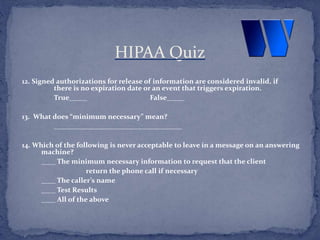 12. Signed authorizations for release of information are considered invalid, if
there is no expiration date or an event that triggers expiration.
True_____ False_____
13. What does “minimum necessary” mean?
____________________________________
14. Which of the following is never acceptable to leave in a message on an answering
machine?
____ The minimum necessary information to request that the client
return the phone call if necessary
____ The caller’s name
____ Test Results
____ All of the above
HIPAA Quiz
 
