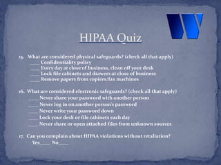 15. What are considered physical safeguards? (check all that apply)
____ Confidentiality policy
____ Every day at close of business, clean off your desk
____ Lock file cabinets and drawers at close of business
____ Remove papers from copiers/fax machines
16. What are considered electronic safeguards? (check all that apply)
____ Never share your password with another person
____ Never log in on another person’s password
____ Never write your password down
____ Lock your desk or file cabinets each day
____ Never share or open attached files from unknown sources
17. Can you complain about HIPAA violations without retaliation?
Yes____ No____
HIPAA Quiz
 