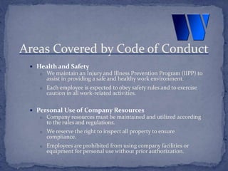  Health and Safety
o We maintain an Injury and Illness Prevention Program (IIPP) to
assist in providing a safe and healthy work environment.
o Each employee is expected to obey safety rules and to exercise
caution in all work-related activities.
 Personal Use of Company Resources
o Company resources must be maintained and utilized according
to the rules and regulations.
o We reserve the right to inspect all property to ensure
compliance.
o Employees are prohibited from using company facilities or
equipment for personal use without prior authorization.
Areas Covered by Code of Conduct
 