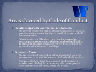 Relationships with Contractors, Vendors, etc.
o We strive to employ the highest ethical standards in all business
practices and maintain integrity and excellent rapport with all
business relations.
o Selection criteria will be objectively based upon quality,
service, price, technical excellence and the overall ability
to meet our business needs and will not be determined by
personal relationships and friendships.
 Substance Abuse
o We are committed to providing a drug and alcohol-free work
environment to protect the interests of all individuals involved.
o The use of alcohol, illegal drugs, or controlled substances,
whether on or off the job, can adversely affect an employee’s
work performance, efficiency, safety and health.
Areas Covered by Code of Conduct
 