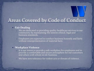  Fair Dealing
o We are dedicated to providing quality healthcare services to our
community by maintaining the utmost ethical, legal and
business standards.
o Employees are expected to conduct business honestly and fairly
without misrepresentation of material facts
 Workplace Violence
o It is our intent to provide a safe workplace for employees and to
provide a comfortable and secure atmosphere for our customers
and others with whom we do business.
o We have zero tolerance for violent acts or threats of violence.
Areas Covered by Code of Conduct
 