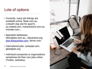 MACQUARIE SCHOOL OF SOCIAL SCIENCES
14
Lots of options
• Currently, many job listings are
available online: Seek.com.au,
LinkedIn (top site for spam!),
au.indeed.com, maxsolutions.com.au,
monster.com…
• Specialist databases:
ethicaljobs.com.au., nfpcareers.org,
jobs.theguardian.com, devex.com,
• International jobs: careerjet.com,
globaljobs.org
• Individual companies or organisations
sometimes list their own jobs online
(Twitter, websites).
MACQUARIE SCHOOL OF SOCIAL SCIENCES
 
