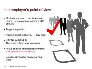 MACQUARIE SCHOOL OF SOCIAL SCIENCES
14
the employer’s point of view
• Most resumes and cover letters are
boring. Hiring requires reading a LOT
of them.
• Target the position.
• Help employer to like you — play nice.
• NEVER lie! NEVER!
There’s simply no way to recover.
• Focus on skills and accomplishments.
PAR (problem-action-result).
• Be obsessive about reviewing your
work.
MACQUARIE SCHOOL OF SOCIAL SCIENCES
 