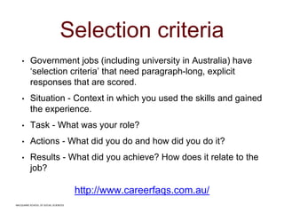 MACQUARIE SCHOOL OF SOCIAL SCIENCES
Selection criteria
• Government jobs (including university in Australia) have
‘selection criteria’ that need paragraph-long, explicit
responses that are scored.
• Situation - Context in which you used the skills and gained
the experience.
• Task - What was your role?
• Actions - What did you do and how did you do it?
• Results - What did you achieve? How does it relate to the
job?
http://www.careerfaqs.com.au/
MACQUARIE SCHOOL OF SOCIAL SCIENCES
 