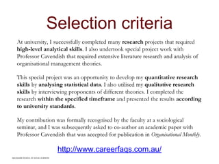 MACQUARIE SCHOOL OF SOCIAL SCIENCES
Selection criteria
At university, I successfully completed many research projects that required
high-level analytical skills. I also undertook special project work with
Professor Cavendish that required extensive literature research and analysis of
organisational management theories.
This special project was an opportunity to develop my quantitative research
skills by analysing statistical data. I also utilised my qualitative research
skills by interviewing proponents of different theories. I completed the
research within the specified timeframe and presented the results according
to university standards.
My contribution was formally recognised by the faculty at a sociological
seminar, and I was subsequently asked to co-author an academic paper with
Professor Cavendish that was accepted for publication in Organisational Monthly.
http://www.careerfaqs.com.au/
MACQUARIE SCHOOL OF SOCIAL SCIENCES
 