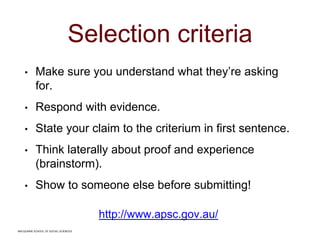 MACQUARIE SCHOOL OF SOCIAL SCIENCES
Selection criteria
• Make sure you understand what they’re asking
for.
• Respond with evidence.
• State your claim to the criterium in first sentence.
• Think laterally about proof and experience
(brainstorm).
• Show to someone else before submitting!
http://www.apsc.gov.au/
MACQUARIE SCHOOL OF SOCIAL SCIENCES
 