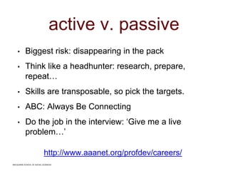 MACQUARIE SCHOOL OF SOCIAL SCIENCES
active v. passive
• Biggest risk: disappearing in the pack
• Think like a headhunter: research, prepare,
repeat…
• Skills are transposable, so pick the targets.
• ABC: Always Be Connecting
• Do the job in the interview: ‘Give me a live
problem…’
http://www.aaanet.org/profdev/careers/
MACQUARIE SCHOOL OF SOCIAL SCIENCES
 