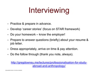 MACQUARIE SCHOOL OF SOCIAL SCIENCES
Interviewing
• Practice & prepare in advance.
• Develop ‘career stories’ (focus on STAR framework)
• Do your homework – know the employer!
• Prepare to answer questions (briefly) about your resume &
job letter.
• Dress appropriately, arrive on time & pay attention.
• Do the follow through (thank you note, always).
http://gregdowney.me/lectures/professionalisation-for-study-
abroad-and-anthropology/
MACQUARIE SCHOOL OF SOCIAL SCIENCES
 
