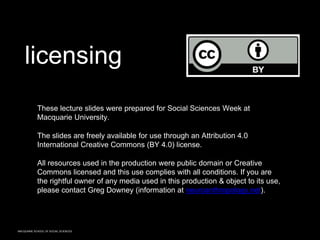 MACQUARIE SCHOOL OF SOCIAL SCIENCES
These lecture slides were prepared for Social Sciences Week at
Macquarie University.
The slides are freely available for use through an Attribution 4.0
International Creative Commons (BY 4.0) license.
All resources used in the production were public domain or Creative
Commons licensed and this use complies with all conditions. If you are
the rightful owner of any media used in this production & object to its use,
please contact Greg Downey (information at neuroanthropology.net).
licensing
 