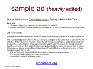 MACQUARIE SCHOOL OF SOCIAL SCIENCES
sample ad (heavily edited)
Grants Administrator, The sunrise project, Sydney - Remote Full Time
Desirable
• Systems thinking (e.g. “how can we best handle this project?”)
• Ability to contribute to system design and management in no-code platforms (eg. AirTable/Zapier)
Job requirements
We value and recognize experience that has been unpaid, from the grassroots or is lived experience.
The successful applicant will have the opportunity to participate in the Democracy in Colour's People
of Colour (POC) Placement Program - an on-the-job training, mentoring and leadership development
program for people of colour. The program aims to support urgent change in the demographics of
social movements and their leadership to meaningfully include and represent communities of colour.
We encourage people who are Black, Indigenous or People of Colour and any intersection of these
identities to apply for this role.
• Full working rights for Australia. We are unable to sponsor employment visas.
• Employment background checks may be required.
• Intermittent travel with advanced notice.
nfpcareers.org
MACQUARIE SCHOOL OF SOCIAL SCIENCES
 