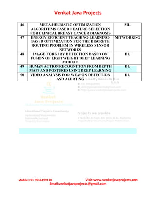 Venkat Java Projects
Mobile:+91 9966499110 Visit:www.venkatjavaprojects.com
Email:venkatjavaprojects@gmail.com
46 META-HEURISTIC OPTIMIZATION
ALGORITHMS BASED FEATURE SELECTION
FOR CLINICAL BREAST CANCER DIAGNOSIS
ML
47 ENERGY EFFICIENT TEACHING-LEARNING-
BASED OPTIMIZATION FOR THE DISCRETE
ROUTING PROBLEM IN WIRELESS SENSOR
NETWORKS
NETWORKING
48 IMAGE FORGERY DETECTION BASED ON
FUSION OF LIGHTWEIGHT DEEP LEARNING
MODELS
DL
49 HUMAN ACTION RECOGNITION FROM DEPTH
MAPS AND POSTURESUSING DEEP LEARNING
DL
50 VIDEO ANALYSIS FOR WEAPON DETECTION
AND ALERTING
DL
 