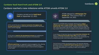 CoinGecko Q3 2022 Cryptocurrency Report 12
Cardano Vasil Hard Fork and ATOM 2.0
Cardano reached a new milestone while ATOM unveils ATOM 2.0
CIP-31 and CIP-33 aims to improve transaction throughput and
increase concurrency by improving the output process for the Plutus
smart contract language.
CIP-32 aims to improve the development process by modifying the
way data is communicated between parties on the blockchain.
Diffusion pipelining is an upgrade for block propagation time, allowing
blocks to be transmitted without full validation. At the same time
making changes to the consensus layer to improve block propagation
across nodes.
Tokenomics of ATOM will be revamped, with the aim to reduce
inflation and reach a target emission rate of 300,000 ATOM per
month (0.1%). If the proposal passes, validators would be rewarded
with revenue generated under the new Interchain Security model. This
new model is meant to improve scalability and overall IBC connectivity.
A core feature of Interchain Security include Interchain Scheduler (IS)
which is a Maximal Extractable Value (MEV) system that allows
validators to reorder transactions within a block. This would allow The
Cosmos Hub to earn more revenue by selling blockspace.
The third tenet revolves around governance. The Interchain Allocator
(IA) feature will be a coordinated liquid staking service for the entire
IBC. At the same time, there is a push for a Governance Stack which is
essentially advocating for an assembly of DAOs across different
blockchains.
Cardano carried out its Vasil Hard
Fork on September 22, 2022.
ATOM released its whitepaper for
ATOM 2.0, “The Cosmos Hub,” on
September 26, 2022.
 