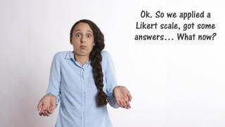 Ok. So we applied a
Likert scale, got some
answers… What now?
10
 