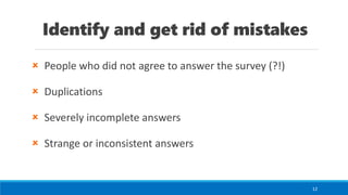 Identify and get rid of mistakes
 People who did not agree to answer the survey (?!)
 Duplications
 Severely incomplete answers
 Strange or inconsistent answers
12
 