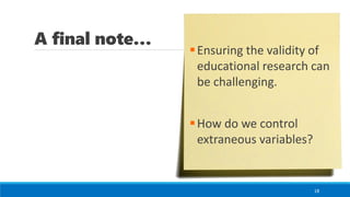 A final note…
18
▪Ensuring the validity of
educational research can
be challenging.
▪How do we control
extraneous variables?
 