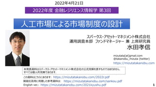 mizutata[at]gmail.com
@takanobu_mizuta (twitter)
本発表資料はスパークス・アセット・マネジメント株式会社の公式見解を表すものではありません．
すべては個人的見解であります．
この資料はこちらにあります: https://mizutatakanobu.com/2022r.pdf
https://mizutatakanobu.com
スパークス・アセット・マネジメント株式会社
運用調査本部 ファンドマネージャー 兼 上席研究員
水田孝信
人工市場による市場制度の設計
人工市場による市場制度の設計
1
https://mizutatakanobu.com/sankou.pdf
質疑応答用に用意した参考資料は:
English ver.: https://mizutatakanobu.com/2021kyushu.pdf
2022年度 金融レジリエンス情報学 第3回
2022年度 金融レジリエンス情報学 第3回
2022年4月21日
 