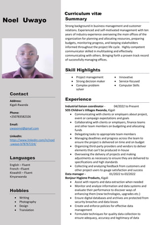 a
Noel Uwayo
Contact
Address:
Kigali-Rwanda
Phone:
+250783582326
Email:
uwayonol@gmail.com
LinkedIn:
https://www.linkedin.com/in/noel
-uwayo-b78767224/
Languages
English – Fluent
French –Fluent
Kiswahili – Fluent
Kinyarwanda
Hobbies
 Writing
 Photography
 Design
 Translation
Summary
Strong background in business management and customer
relations. Experienced and self-motivated management with ten
years of industry experience overseeing the main offices of the
organization for planning and allocating resources, preparing
budgets, monitoring progress, and keeping stakeholders
informed throughout the project life cycle. Highly competent
communicator skilled in multitasking and effectively
communicating with others. Bringing forth a proven track record
of successfully managing offices.
Skill Highlights
 Project management
 Strong decision maker
 Complex problem
solver
 Innovative
 Service-focused
 Computer Skills
Experience
Industrial liaison coordinator - 04/2022 to Present
SOS Children's Villages Rwanda, Kigali
 Communicating with clients or employers about project,
event or campaign expectations and goals
 Collaborating with clients or employers, finance teams
and other team members on budgeting and allocating
funds
 Delegating tasks to appropriate team members
 Managing deadlines and progress across the team to
ensure the project is delivered on time and on budget
 Organizing third-party providers and vendors to deliver
elements that can’t be produced in-house
 Overseeing the delivery of projects and making
adjustments as necessary to ensure they are delivered to
specifications and high standards
 Collecting and analyzing feedback from customers and
other project users to gauge satisfaction and success
Data manager - 01/2022 to 03/2022
Bonjour Hygiene Products, Kigali
 Assist with reports and data extraction when needed
 Monitor and analyze information and data systems and
evaluate their performance to discover ways of
enhancing them (new technologies, upgrades etc.)
 Ensure digital databases and archives are protected from
security breaches and data losses
 Create and enforce policies for effective data
management
 Formulate techniques for quality data collection to
ensure adequacy, accuracy and legitimacy of data
Curriculum vitæ
 