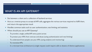 WHAT IS AN API GATEWAY?
 Sits between a client and a collection of backend services
 Acts as a reverse proxy to accept a...