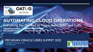 MICHIGAN ORACLE USERS SUMMIT 2022
WEDNESDAY OCTOBER 26,2022
1:15PM @W210C
AUTOMATING CLOUD OPERATIONS
EverythingYou Needed to Know about REST and cURL
PRESENTER NAME: AHMED ABOULNAGA
PRESENTERTITLE: TECHNICAL DIRECTOR
 