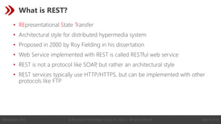 © Revelation Technologies Group, Inc. 2022 | All rights reserved. Slide 14 of 54
@Revelation_Tech
What is REST?
• REpresentational State Transfer
• Architectural style for distributed hypermedia system
• Proposed in 2000 by Roy Fielding in his dissertation
• Web Service implemented with REST is called RESTful web service
• REST is not a protocol like SOAP
, but rather an architectural style
• REST services typically use HTTP/HTTPS, but can be implemented with other
protocols like FTP
 