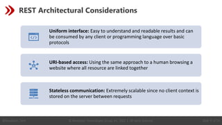 © Revelation Technologies Group, Inc. 2022 | All rights reserved. Slide 15 of 54
@Revelation_Tech
REST Architectural Considerations
Uniform interface: Easy to understand and readable results and can
be consumed by any client or programming language over basic
protocols
URI-based access: Using the same approach to a human browsing a
website where all resource are linked together
Stateless communication: Extremely scalable since no client context is
stored on the server between requests
 