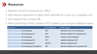 © Revelation Technologies Group, Inc. 2022 | All rights reserved. Slide 17 of 54
@Revelation_Tech
Resources
• Requests are sent to resources (i.e., URLs)
• Each resource represents an object which identified by a noun (e.g., employee, etc.)
• Each resource has a unique URL
• When performing a POST (create) or PUT (update), you must pass additional values
Resource HTTP Method REST Output
https://hostname/hr/employee GET Retrieve a list of all employees
https://hostname/hr/employee/12 GET Retrieve details for employee #12
https://hostname/hr/employee POST Create a new employee
https://hostname/hr/employee/12 PUT Update employee #12
https://hostname/hr/employee/12 DELETE Delete employee #12
https://hostname/hr/employee/12/address GET Retrieve address for employee #12
 