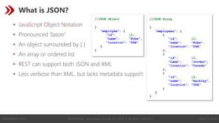 © Revelation Technologies Group, Inc. 2022 | All rights reserved. Slide 19 of 54
@Revelation_Tech
What is JSON?
• JavaScript Object Notation
• Pronounced “Jason”
• An object surrounded by { }
• An array or ordered list
• REST can support both JSON and XML
• Less verbose than XML, but lacks metadata support
//JSON Object
{
"employee": {
"id": 12,
"name": "Kobe",
"location": "USA"
}
}
//JSON Array
{
"employees": [
{
"id": 12,
"name": "Kobe",
"location": "USA"
},
{
"id": 13,
"name": "Jordan",
"location": "Canada"
},
{
"id": 14,
"name": "Barkley",
"location": "USA"
}
]
}
 