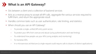 © Revelation Technologies Group, Inc. 2022 | All rights reserved. Slide 25 of 54
@Revelation_Tech
What is an API Gateway?
• Sits between a client and a collection of backend services
• Acts as a reverse proxy to accept all API calls, aggregate the various services required to
fulfill them, and return the appropriate result
• Handles common tasks such as user authentication, rate limiting, and statistics
• When should you use an API Gateway?
‒ To provide a single, unified API entry point across
‒ To protect your APIs from overuse and abuse (using authentication and rate limiting)
‒ To understand how people use your APIs (using analytics and monitoring)
‒ To monetize APIs
‒ In a microservices architecture (a single request could require calls to dozens of distinct applications)
 