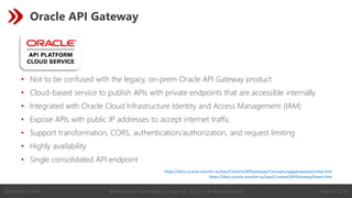 © Revelation Technologies Group, Inc. 2022 | All rights reserved. Slide 37 of 54
@Revelation_Tech
Oracle API Gateway
• Not to be confused with the legacy, on-prem Oracle API Gateway product
• Cloud-based service to publish APIs with private endpoints that are accessible internally
• Integrated with Oracle Cloud Infrastructure Identity and Access Management (IAM)
• Expose APIs with public IP addresses to accept internet traffic
• Support transformation, CORS, authentication/authorization, and request limiting
• Highly availability
• Single consolidated API endpoint
https://docs.oracle.com/en-us/iaas/Content/APIGateway/Concepts/apigatewayoverview.htm
https://docs.oracle.com/en-us/iaas/Content/APIGateway/home.htm
 