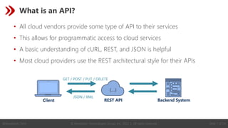 © Revelation Technologies Group, Inc. 2022 | All rights reserved. Slide 7 of 54
@Revelation_Tech
What is an API?
• All cloud vendors provide some type of API to their services
• This allows for programmatic access to cloud services
• A basic understanding of cURL, REST, and JSON is helpful
• Most cloud providers use the REST architectural style for their APIs
Client REST API Backend System
JSON / XML
GET / POST / PUT / DELETE
 
