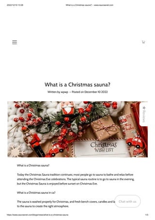 2022/12/10 13:28 What is a Christmas sauna? – www.saunasnet.com
https://www.saunasnet.com/blogs/news/what-is-a-christmas-sauna 1/3
What is a Christmas sauna?
Written by wpwp • Posted on December 10 2022
What is a Christmas sauna?
Today the Christmas Sauna tradition continues; most people go to sauna to bathe and relax before
attending the Christmas Eve celebrations. The typical sauna routine is to go to sauna in the evening,
but the Christmas Sauna is enjoyed before sunset on Christmas Eve.
What is a Christmas sauna in ca?
The sauna is washed properly for Christmas, and fresh bench covers, candles and lanterns are brought
to the sauna to create the right atmosphere.

Reviews
Chat with us
Chat with us
Chat with us
 