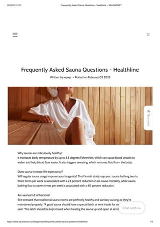 2023/2/2 13:31 Frequently Asked Sauna Questions - Healthline – SAUNASNET
https://www.saunasnet.com/blogs/news/frequently-asked-sauna-questions-healthline 1/3
Frequently Asked Sauna Questions - Healthline
Written by wpwp • Posted on February 02 2023
Why saunas are ridiculously healthy?
It increases body temperature by up to 3.5 degrees Fahrenheit, which can cause blood vessels to
widen and help blood flow easier. It also triggers sweating, which removes fluid from the body.
Does sauna increase life expectancy?
Will regular sauna usage improve your longevity? This Finnish study says yes : sauna bathing two to
three times per week is associated with a 24 percent reduction in all-cause mortality, while sauna
bathing four to seven times per week is associated with a 40 percent reduction.
Are saunas full of bacteria?
She stressed that traditional sauna rooms are perfectly healthy and sanitary as long as they're
maintained properly. “A good sauna should have a special latch or vent inside for air circulation,” Bhasin
said. “The latch should be kept closed when heating the sauna up and open at all other times.

Reviews
Chat with us
Chat with us
Chat with us
 
