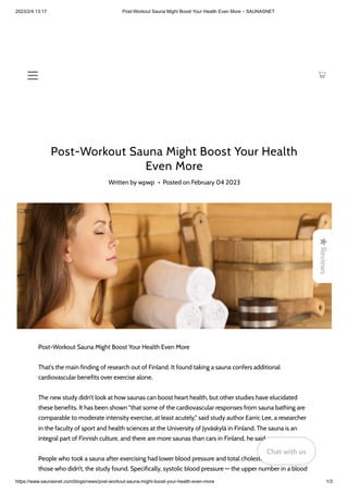 2023/2/4 13:17 Post-Workout Sauna Might Boost Your Health Even More – SAUNASNET
https://www.saunasnet.com/blogs/news/post-workout-sauna-might-boost-your-health-even-more 1/3
Post-Workout Sauna Might Boost Your Health
Even More
Written by wpwp • Posted on February 04 2023
Post-Workout Sauna Might Boost Your Health Even More
That's the main finding of research out of Finland. It found taking a sauna confers additional
cardiovascular benefits over exercise alone.
The new study didn’t look at how saunas can boost heart health, but other studies have elucidated
these benefits. It has been shown "that some of the cardiovascular responses from sauna bathing are
comparable to moderate intensity exercise, at least acutely,” said study author Earric Lee, a researcher
in the faculty of sport and health sciences at the University of Jyväskylä in Finland. The sauna is an
integral part of Finnish culture, and there are more saunas than cars in Finland, he said.
People who took a sauna after exercising had lower blood pressure and total cholesterol levels than
those who didn’t, the study found. Specifically, systolic blood pressure — the upper number in a blood

Reviews
Chat with us
Chat with us
Chat with us
 
