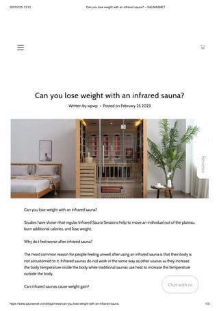 2023/2/25 13:31 Can you lose weight with an infrared sauna? – SAUNASNET
https://www.saunasnet.com/blogs/news/can-you-lose-weight-with-an-infrared-sauna 1/3
Can you lose weight with an infrared sauna?
Written by wpwp • Posted on February 25 2023
Can you lose weight with an infrared sauna?
Studies have shown that regular Infrared Sauna Sessions help to move an individual out of the plateau,
burn additional calories, and lose weight.
Why do I feel worse after infrared sauna?
The most common reason for people feeling unwell after using an infrared sauna is that their body is
not accustomed to it. Infrared saunas do not work in the same way as other saunas as they increase
the body temperature inside the body while traditional saunas use heat to increase the temperature
outside the body.
Can infrared saunas cause weight gain?
Reviews
Chat with us
Chat with us
Chat with us
 