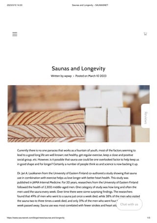 2023/3/10 14:03 Saunas and Longevity – SAUNASNET
https://www.saunasnet.com/blogs/news/saunas-and-longevity 1/3
Saunas and Longevity
Written by wpwp • Posted on March 10 2023
Currently there is no one panacea that works as a fountain of youth, most of the factors seeming to
lead to a good long life are well known; eat healthy, get regular exercise, keep a close and positive
social group, etc. However, is it possible that sauna use could be one overlooked factor to help keep us
in good shape and for longer? Certainly a number of people think so and science is now backing it up.
Dr. Jari A. Laukkanen from the University of Eastern Finland co-authored a study showing that sauna
use in combination with exercise helps us love longer with better heart health. This study was
published in JAMA Internal Medicine. For 20 years, researchers from the University of Eastern Finland
followed the health of 2,300 middle-aged men. One category of study was how long and often the
men used the sauna every week. Over time there were some surprising findings. The researchers
found that 49% of men who went to a sauna just once a week died, while 38% of the men who visited
the sauna two to three times a week died, and only 31% of the men who went four to seven times a
week passed away. Sauna use was most correlated with fewer strokes and heart attacks.
Reviews
Chat with us
Chat with us
Chat with us
 