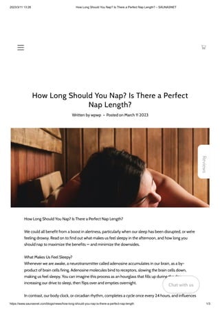 2023/3/11 13:28 How Long Should You Nap? Is There a Perfect Nap Length? – SAUNASNET
https://www.saunasnet.com/blogs/news/how-long-should-you-nap-is-there-a-perfect-nap-length 1/3
How Long Should You Nap? Is There a Perfect
Nap Length?
Written by wpwp • Posted on March 11 2023
How Long Should You Nap? Is There a Perfect Nap Length?
We could all benefit from a boost in alertness, particularly when our sleep has been disrupted, or we’re
feeling drowsy. Read on to find out what makes us feel sleepy in the afternoon, and how long you
should nap to maximize the benefits — and minimize the downsides.
What Makes Us Feel Sleepy?
Whenever we are awake, a neurotransmitter called adenosine accumulates in our brain, as a by-
product of brain cells firing. Adenosine molecules bind to receptors, slowing the brain cells down,
making us feel sleepy. You can imagine this process as an hourglass that fills up during the day,
increasing our drive to sleep, then flips over and empties overnight.
In contrast, our body clock, or circadian rhythm, completes a cycle once every 24 hours, and influences
Reviews
Chat with us
Chat with us
Chat with us
 
