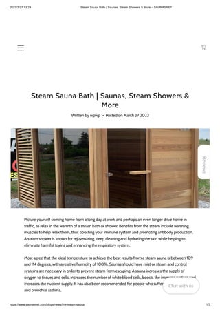 2023/3/27 13:24 Steam Sauna Bath | Saunas, Steam Showers & More – SAUNASNET
https://www.saunasnet.com/blogs/news/the-steam-sauna 1/3
Steam Sauna Bath | Saunas, Steam Showers &
More
Written by wpwp • Posted on March 27 2023
Picture yourself coming home from a long day at work and perhaps an even longer drive home in
traffic, to relax in the warmth of a steam bath or shower. Benefits from the steam include warming
muscles to help relax them, thus boosting your immune system and promoting antibody production.
A steam shower is known for rejuvenating, deep cleaning and hydrating the skin while helping to
eliminate harmful toxins and enhancing the respiratory system.
Most agree that the ideal temperature to achieve the best results from a steam sauna is between 109
and 114 degrees, with a relative humidity of 100%. Saunas should have mist or steam and control
systems are necessary in order to prevent steam from escaping. A sauna increases the supply of
oxygen to tissues and cells, increases the number of white blood cells, boosts the immune system and
increases the nutrient supply. It has also been recommended for people who suffer from bronchitis
and bronchial asthma.
Reviews
Chat with us
Chat with us
Chat with us
 