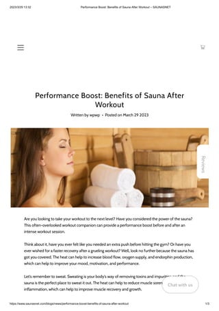 2023/3/29 13:32 Performance Boost: Benefits of Sauna After Workout – SAUNASNET
https://www.saunasnet.com/blogs/news/performance-boost-benefits-of-sauna-after-workout 1/3
Performance Boost: Benefits of Sauna After
Workout
Written by wpwp • Posted on March 29 2023
Are you looking to take your workout to the next level? Have you considered the power of the sauna?
This often-overlooked workout companion can provide a performance boost before and after an
intense workout session.
Think about it, have you ever felt like you needed an extra push before hitting the gym? Or have you
ever wished for a faster recovery after a grueling workout? Well, look no further because the sauna has
got you covered. The heat can help to increase blood flow, oxygen supply, and endorphin production,
which can help to improve your mood, motivation, and performance.
Let's remember to sweat. Sweating is your body's way of removing toxins and impurities, and the
sauna is the perfect place to sweat it out. The heat can help to reduce muscle soreness, stiffness, and
inflammation, which can help to improve muscle recovery and growth.
Reviews
Chat with us
Chat with us
Chat with us
 
