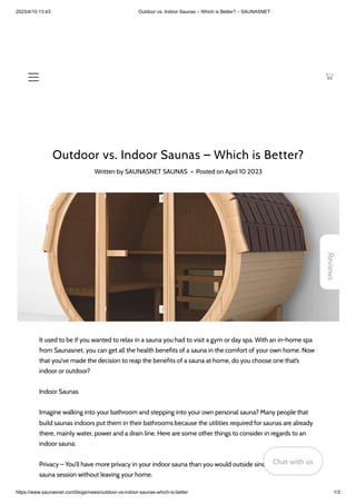 2023/4/10 13:43 Outdoor vs. Indoor Saunas – Which is Better? – SAUNASNET
https://www.saunasnet.com/blogs/news/outdoor-vs-indoor-saunas-which-is-better 1/3
Outdoor vs. Indoor Saunas – Which is Better?
Written by SAUNASNET SAUNAS • Posted on April 10 2023
It used to be if you wanted to relax in a sauna you had to visit a gym or day spa. With an in-home spa
from Saunasnet, you can get all the health benefits of a sauna in the comfort of your own home. Now
that you’ve made the decision to reap the benefits of a sauna at home, do you choose one that’s
indoor or outdoor?
Indoor Saunas
Imagine walking into your bathroom and stepping into your own personal sauna? Many people that
build saunas indoors put them in their bathrooms because the utilities required for saunas are already
there, mainly water, power and a drain line. Here are some other things to consider in regards to an
indoor sauna:
Privacy – You’ll have more privacy in your indoor sauna than you would outside since you can have a
sauna session without leaving your home.
Reviews
Chat with us
Chat with us
Chat with us
 