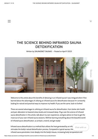 2023/4/11 13:18 THE SCIENCE BEHIND INFRARED SAUNA DETOXIFICATION – SAUNASNET
https://www.saunasnet.com/blogs/news/the-science-behind-infrared-sauna-detoxification 1/3
THE SCIENCE BEHIND INFRARED SAUNA
DETOXIFICATION
Written by SAUNASNET SAUNAS • Posted on April 11 2023
Welcome to this article about the benefits of detoxing in an infrared sauna! I was intrigued when I first
learned about the advantages of utilizing an infrared sauna for detoxification because I’m constantly
looking for natural and practical ways to improve my health. If you are the same, look no further!
There are several advantages to utilizing an infrared sauna for detoxification, from better skin health
and pain alleviation to lowered stress levels and increased sleep. I’ll go over the science of infrared
sauna detoxification in this article, talk about my own experience, and give advice on how to get the
most out of your own infrared sauna sessions. We’ll be learning everything about the beautiful world
of infrared sauna detoxification, so sit back, unwind, and get ready!
Infrared sauna detoxification is a method that utilizes the heat generated by an infrared sauna to
stimulate the body’s natural detoxification process. Compared to typical saunas, the heat from an
infrared sauna penetrates more deeply into the body’s tissues, increasing body temperature and
Reviews
Chat with us
Chat with us
Chat with us
 