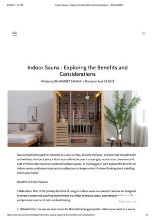 4/28/23, 1:14 PM Indoor Sauna : Exploring the Benefits and Considerations – SAUNASNET
https://www.saunasnet.com/blogs/news/indoor-sauna-exploring-the-benefits-and-considerations 1/3
Indoor Sauna : Exploring the Benefits and
Considerations
Written by SAUNASNET SAUNAS • Posted on April 28 2023
Saunas have been used for centuries as a way to relax, detoxify the body, and promote overall health
and wellness. In recent years, indoor saunas have become increasingly popular as a convenient and
cost-effective alternative to traditional outdoor saunas. In this blog post, we'll explore the benefits of
indoor saunas and some important considerations to keep in mind if you're thinking about installing
one in your home.
Benefits of Indoor Saunas
1. Relaxation: One of the primary benefits of using an indoor sauna is relaxation. Saunas are designed
to create a warm and soothing environment that helps to reduce stress, ease tension in the muscles,
and promote a sense of calm and well-being.
2. Detoxification: Saunas are also known for their detoxifying properties. When you sweat in a sauna,
Reviews
Chat with us
 