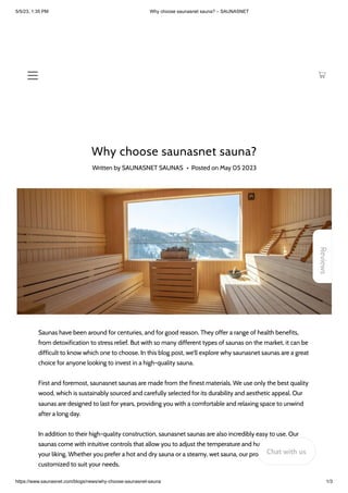 5/5/23, 1:35 PM Why choose saunasnet sauna? – SAUNASNET
https://www.saunasnet.com/blogs/news/why-choose-saunasnet-sauna 1/3
Why choose saunasnet sauna?
Written by SAUNASNET SAUNAS • Posted on May 05 2023
Saunas have been around for centuries, and for good reason. They offer a range of health benefits,
from detoxification to stress relief. But with so many different types of saunas on the market, it can be
difficult to know which one to choose. In this blog post, we'll explore why saunasnet saunas are a great
choice for anyone looking to invest in a high-quality sauna.
First and foremost, saunasnet saunas are made from the finest materials. We use only the best quality
wood, which is sustainably sourced and carefully selected for its durability and aesthetic appeal. Our
saunas are designed to last for years, providing you with a comfortable and relaxing space to unwind
after a long day.
In addition to their high-quality construction, saunasnet saunas are also incredibly easy to use. Our
saunas come with intuitive controls that allow you to adjust the temperature and humidity levels to
your liking. Whether you prefer a hot and dry sauna or a steamy, wet sauna, our products can be
customized to suit your needs.
Reviews
Chat with us
 