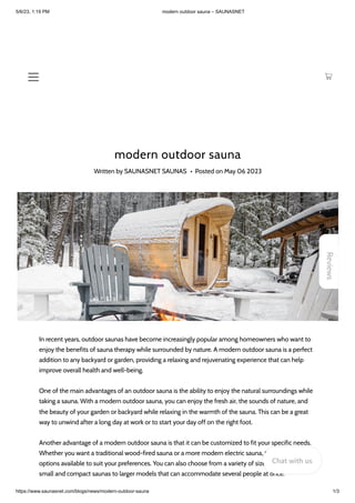 5/6/23, 1:19 PM modern outdoor sauna – SAUNASNET
https://www.saunasnet.com/blogs/news/modern-outdoor-sauna 1/3
modern outdoor sauna
Written by SAUNASNET SAUNAS • Posted on May 06 2023
In recent years, outdoor saunas have become increasingly popular among homeowners who want to
enjoy the benefits of sauna therapy while surrounded by nature. A modern outdoor sauna is a perfect
addition to any backyard or garden, providing a relaxing and rejuvenating experience that can help
improve overall health and well-being.
One of the main advantages of an outdoor sauna is the ability to enjoy the natural surroundings while
taking a sauna. With a modern outdoor sauna, you can enjoy the fresh air, the sounds of nature, and
the beauty of your garden or backyard while relaxing in the warmth of the sauna. This can be a great
way to unwind after a long day at work or to start your day off on the right foot.
Another advantage of a modern outdoor sauna is that it can be customized to fit your specific needs.
Whether you want a traditional wood-fired sauna or a more modern electric sauna, there are many
options available to suit your preferences. You can also choose from a variety of sizes and styles, from
small and compact saunas to larger models that can accommodate several people at once.
Reviews
Chat with us
 