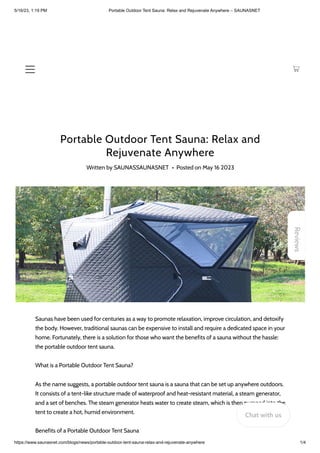 5/16/23, 1:19 PM Portable Outdoor Tent Sauna: Relax and Rejuvenate Anywhere – SAUNASNET
https://www.saunasnet.com/blogs/news/portable-outdoor-tent-sauna-relax-and-rejuvenate-anywhere 1/4
Portable Outdoor Tent Sauna: Relax and
Rejuvenate Anywhere
Written by SAUNASSAUNASNET • Posted on May 16 2023
Saunas have been used for centuries as a way to promote relaxation, improve circulation, and detoxify
the body. However, traditional saunas can be expensive to install and require a dedicated space in your
home. Fortunately, there is a solution for those who want the benefits of a sauna without the hassle:
the portable outdoor tent sauna.
What is a Portable Outdoor Tent Sauna?
As the name suggests, a portable outdoor tent sauna is a sauna that can be set up anywhere outdoors.
It consists of a tent-like structure made of waterproof and heat-resistant material, a steam generator,
and a set of benches. The steam generator heats water to create steam, which is then pumped into the
tent to create a hot, humid environment.
Benefits of a Portable Outdoor Tent Sauna
Reviews
Chat with us
 