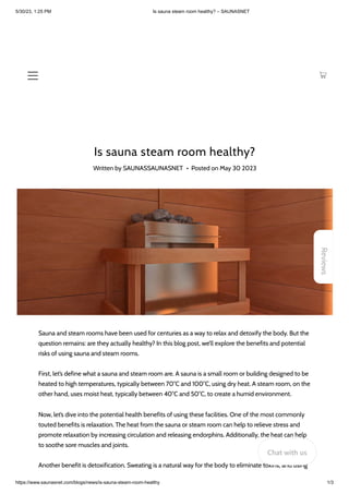 5/30/23, 1:25 PM Is sauna steam room healthy? – SAUNASNET
https://www.saunasnet.com/blogs/news/is-sauna-steam-room-healthy 1/3
Is sauna steam room healthy?
Written by SAUNASSAUNASNET • Posted on May 30 2023
Sauna and steam rooms have been used for centuries as a way to relax and detoxify the body. But the
question remains: are they actually healthy? In this blog post, we’ll explore the benefits and potential
risks of using sauna and steam rooms.
First, let’s define what a sauna and steam room are. A sauna is a small room or building designed to be
heated to high temperatures, typically between 70°C and 100°C, using dry heat. A steam room, on the
other hand, uses moist heat, typically between 40°C and 50°C, to create a humid environment.
Now, let’s dive into the potential health benefits of using these facilities. One of the most commonly
touted benefits is relaxation. The heat from the sauna or steam room can help to relieve stress and
promote relaxation by increasing circulation and releasing endorphins. Additionally, the heat can help
to soothe sore muscles and joints.
Another benefit is detoxification. Sweating is a natural way for the body to eliminate toxins, and using
Reviews
Chat with us
 