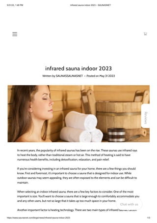 5/31/23, 1:48 PM infrared sauna indoor 2023 – SAUNASNET
https://www.saunasnet.com/blogs/news/infrared-sauna-indoor-2023 1/3
infrared sauna indoor 2023
Written by SAUNASSAUNASNET • Posted on May 31 2023
In recent years, the popularity of infrared saunas has been on the rise. These saunas use infrared rays
to heat the body, rather than traditional steam or hot air. This method of heating is said to have
numerous health benefits, including detoxification, relaxation, and pain relief.
If you're considering investing in an infrared sauna for your home, there are a few things you should
know. First and foremost, it's important to choose a sauna that is designed for indoor use. While
outdoor saunas may seem appealing, they are often exposed to the elements and can be difficult to
maintain.
When selecting an indoor infrared sauna, there are a few key factors to consider. One of the most
important is size. You'll want to choose a sauna that is large enough to comfortably accommodate you
and any other users, but not so large that it takes up too much space in your home.
Another important factor is heating technology. There are two main types of infrared saunas: carbon
Reviews
Chat with us
 